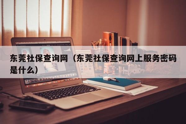 东莞社保查询网（东莞社保查询网上服务密码是什么）