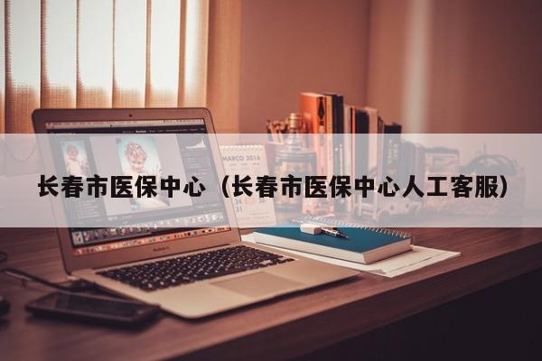 长春市医保中心（长春市医保中心人工客服）