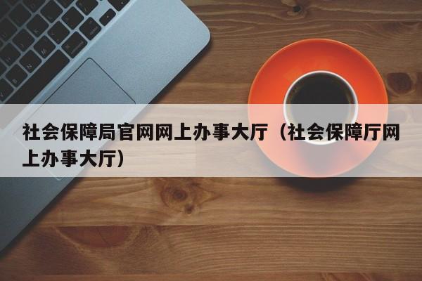 社会保障局官网网上办事大厅（社会保障厅网上办事大厅）