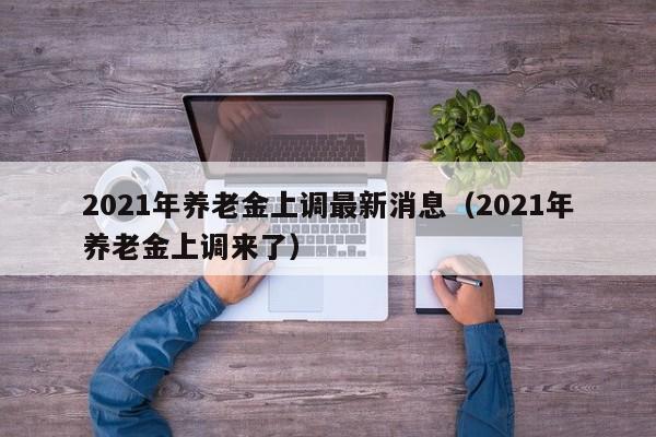 2021年养老金上调最新消息（2021年养老金上调来了）