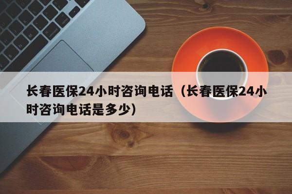 长春医保24小时咨询电话（长春医保24小时咨询电话是多少）