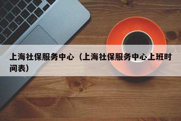 上海社保服务中心（上海社保服务中心上班时间表）