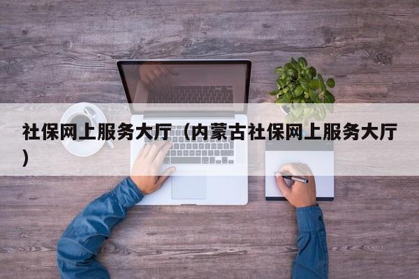 社保网上服务大厅（内蒙古社保网上服务大厅）