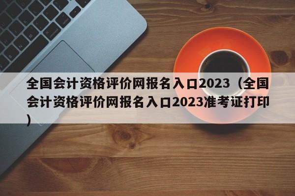 全国会计资格评价网报名入口2023（全国会计资格评价网报名入口2023准考证打印）