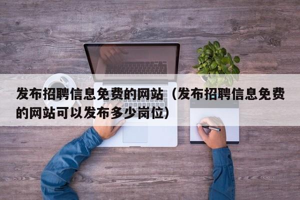 发布招聘信息免费的网站（发布招聘信息免费的网站可以发布多少岗位）