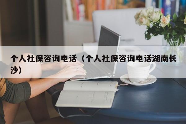 个人社保咨询电话（个人社保咨询电话湖南长沙）