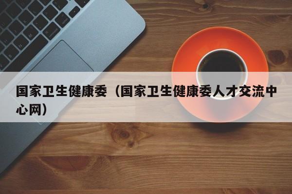 国家卫生健康委（国家卫生健康委人才交流中心网）