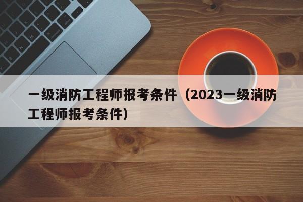 一级消防工程师报考条件（2023一级消防工程师报考条件）