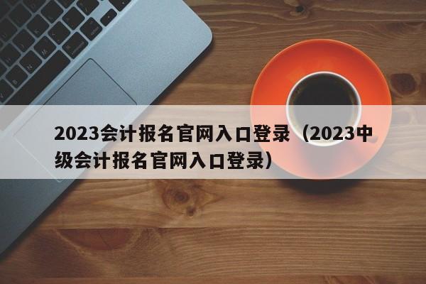 2023会计报名官网入口登录（2023中级会计报名官网入口登录）
