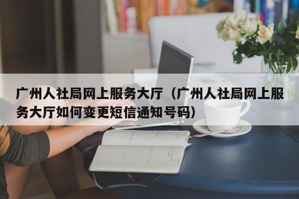 广州人社局网上服务大厅（广州人社局网上服务大厅如何变更短信通知号码）