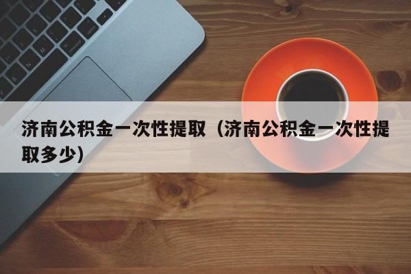 济南公积金一次性提取（济南公积金一次性提取多少）