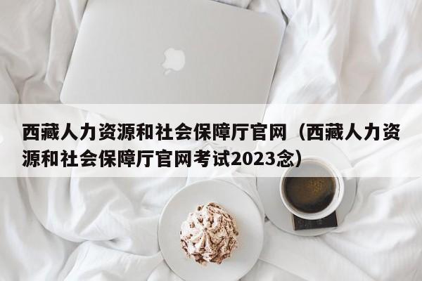 西藏人力资源和社会保障厅官网（西藏人力资源和社会保障厅官网考试2023念）