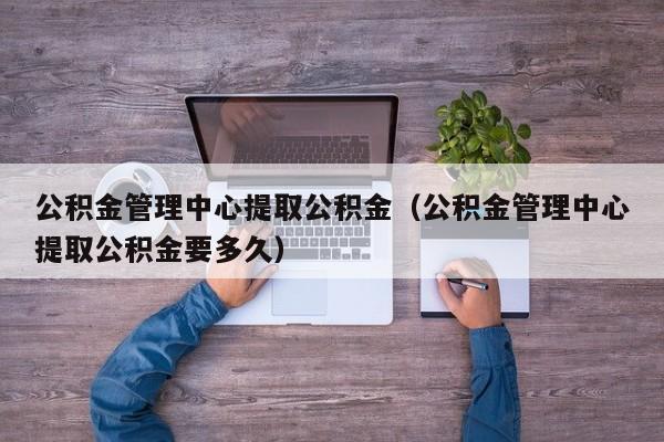 公积金管理中心提取公积金（公积金管理中心提取公积金要多久）