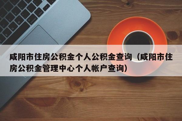 咸阳市住房公积金个人公积金查询（咸阳市住房公积金管理中心个人帐户查询）