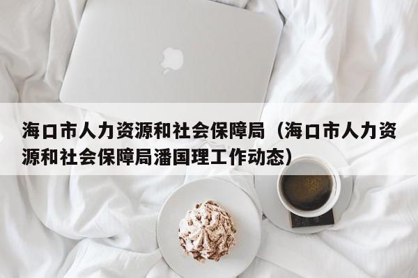 海口市人力资源和社会保障局（海口市人力资源和社会保障局潘国理工作动态）