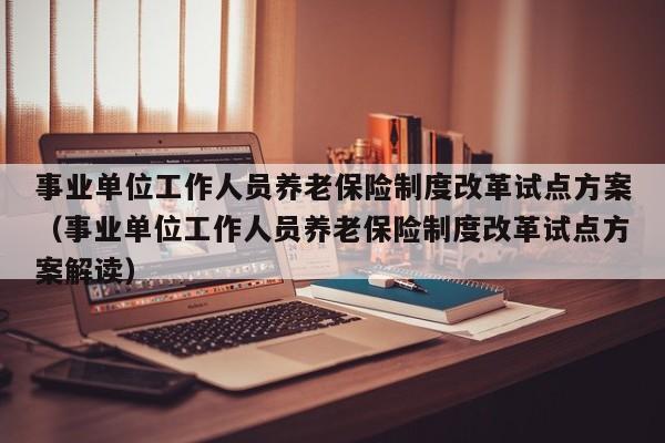 事业单位工作人员养老保险制度改革试点方案（事业单位工作人员养老保险制度改革试点方案解读）