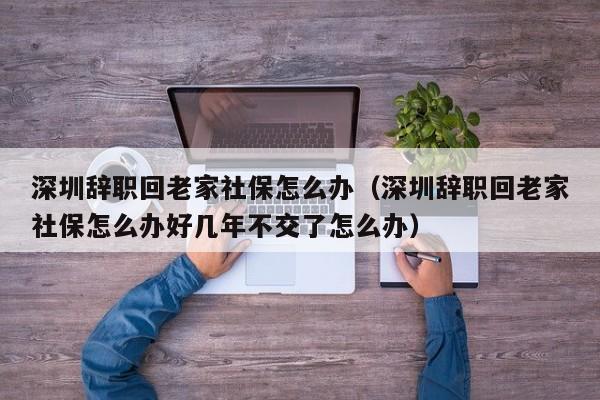 深圳辞职回老家社保怎么办（深圳辞职回老家社保怎么办好几年不交了怎么办）