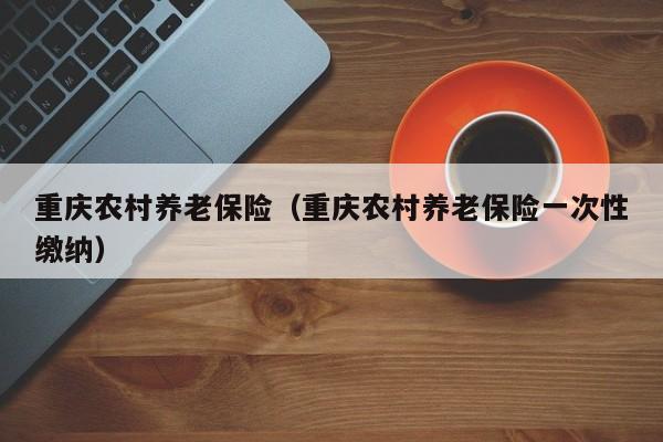 重庆农村养老保险（重庆农村养老保险一次性缴纳）