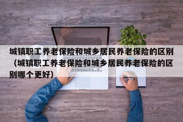城镇职工养老保险和城乡居民养老保险的区别（城镇职工养老保险和城乡居民养老保险的区别哪个更好）