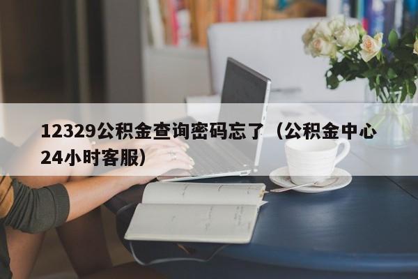 12329公积金查询密码忘了（公积金中心24小时客服）