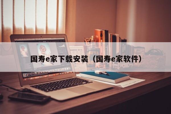 国寿e家下载安装（国寿e家软件）