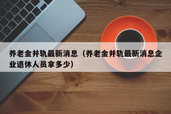 养老金并轨最新消息（养老金并轨最新消息企业退休人员拿多少）