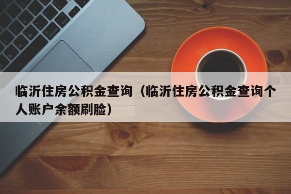 临沂住房公积金查询（临沂住房公积金查询个人账户余额刷脸）