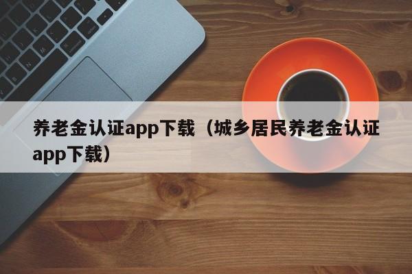 养老金认证app下载（城乡居民养老金认证app下载）