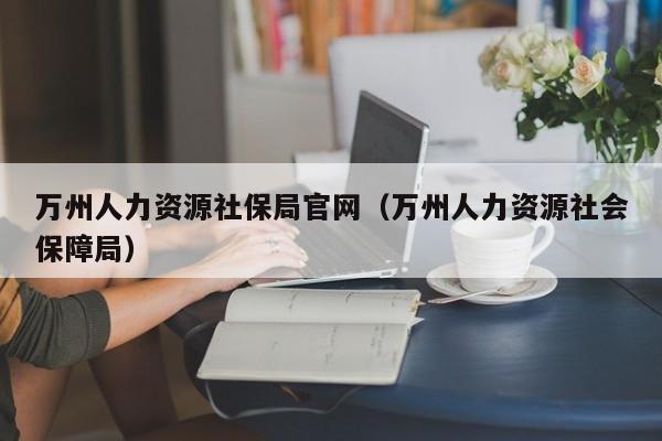 万州人力资源社保局官网（万州人力资源社会保障局）