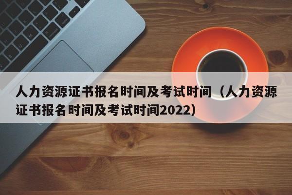 人力资源证书报名时间及考试时间（人力资源证书报名时间及考试时间2022）