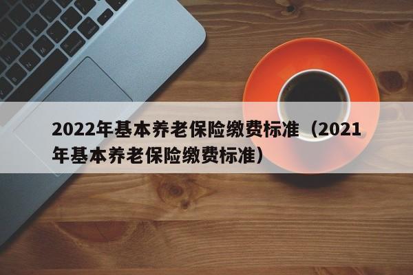 2022年基本养老保险缴费标准（2021年基本养老保险缴费标准）
