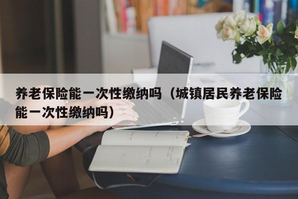 养老保险能一次性缴纳吗（城镇居民养老保险能一次性缴纳吗）