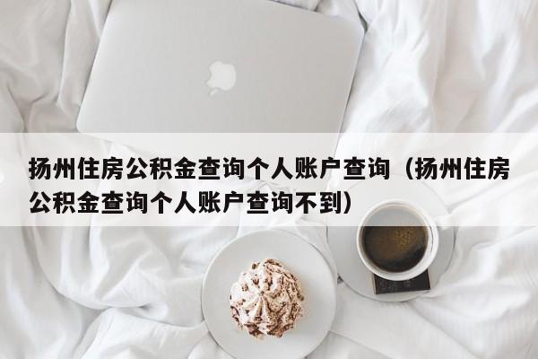 扬州住房公积金查询个人账户查询（扬州住房公积金查询个人账户查询不到）