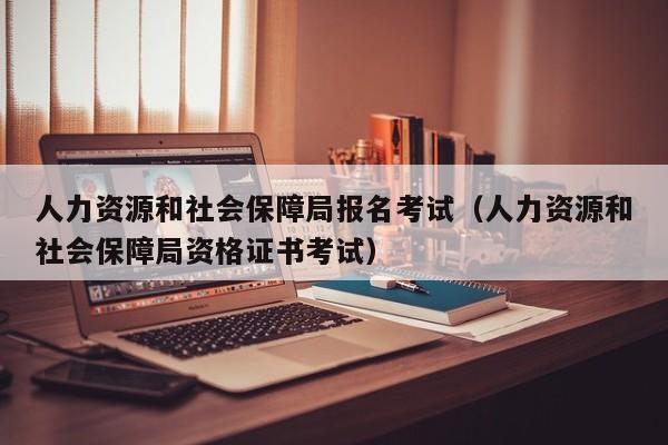 人力资源和社会保障局报名考试（人力资源和社会保障局资格证书考试）
