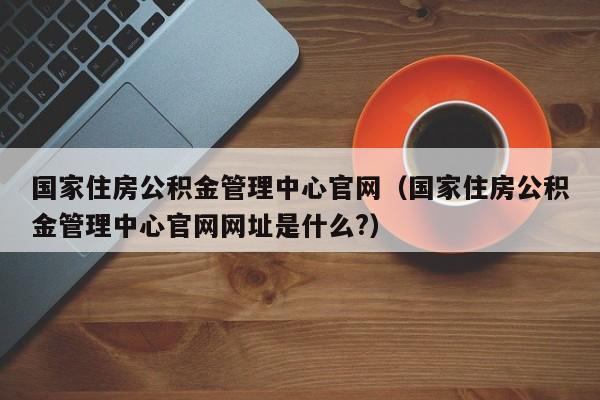 国家住房公积金管理中心官网（国家住房公积金管理中心官网网址是什么?）