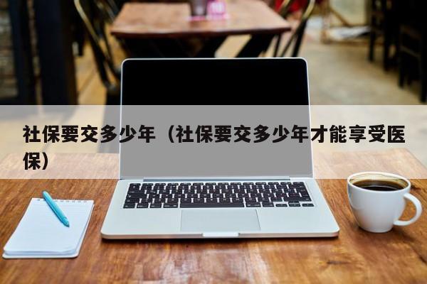 社保要交多少年（社保要交多少年才能享受医保）