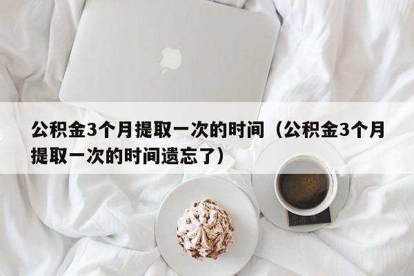 公积金3个月提取一次的时间（公积金3个月提取一次的时间遗忘了）