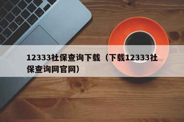 12333社保查询下载（下载12333社保查询网官网）