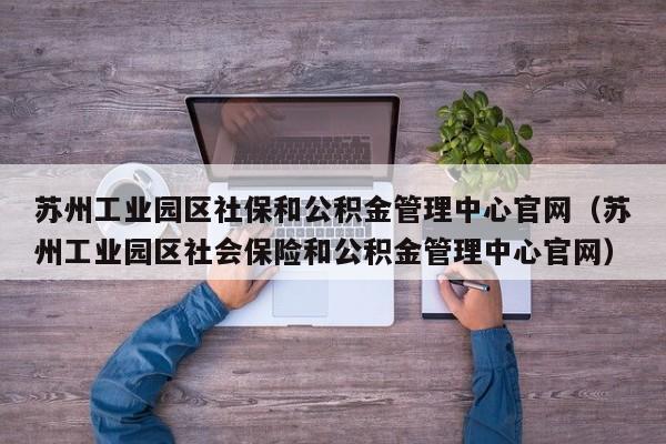 苏州工业园区社保和公积金管理中心官网（苏州工业园区社会保险和公积金管理中心官网）