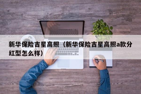 新华保险吉星高照（新华保险吉星高照a款分红型怎么样）