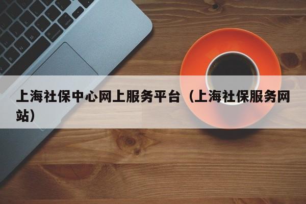 上海社保中心网上服务平台（上海社保服务网站）