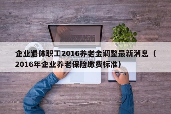 企业退休职工2016养老金调整最新消息（2016年企业养老保险缴费标准）