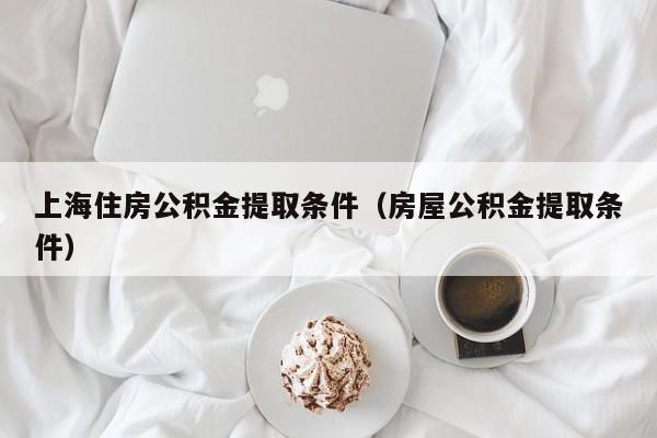 上海住房公积金提取条件（房屋公积金提取条件）