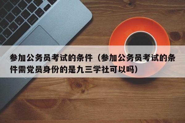 参加公务员考试的条件（参加公务员考试的条件需党员身份的是九三学社可以吗）