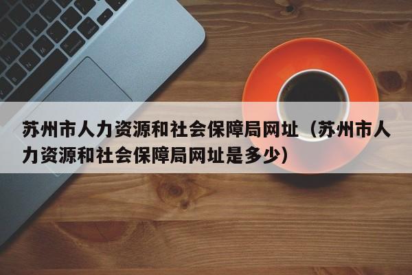 苏州市人力资源和社会保障局网址（苏州市人力资源和社会保障局网址是多少）