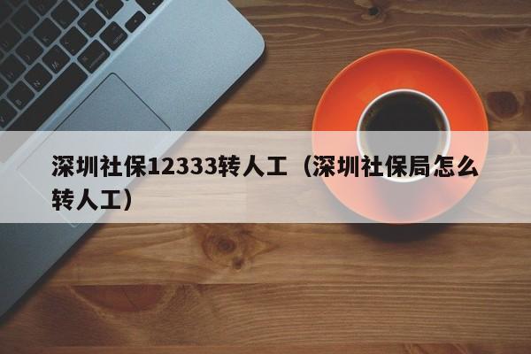 深圳社保12333转人工（深圳社保局怎么转人工）