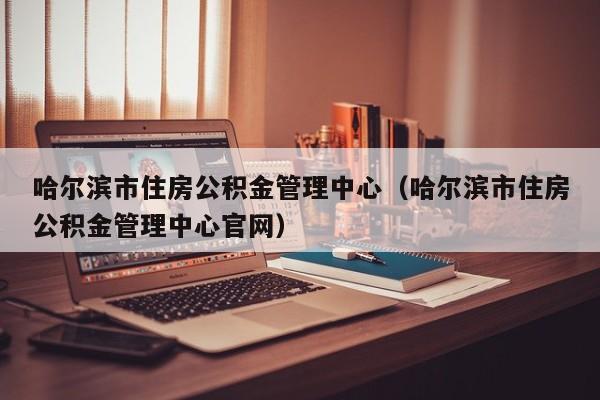 哈尔滨市住房公积金管理中心（哈尔滨市住房公积金管理中心官网）