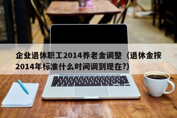 企业退休职工2014养老金调整（退休金按2014年标准什么时间调到现在?）