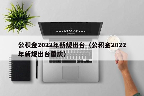公积金2022年新规出台（公积金2022年新规出台重庆）