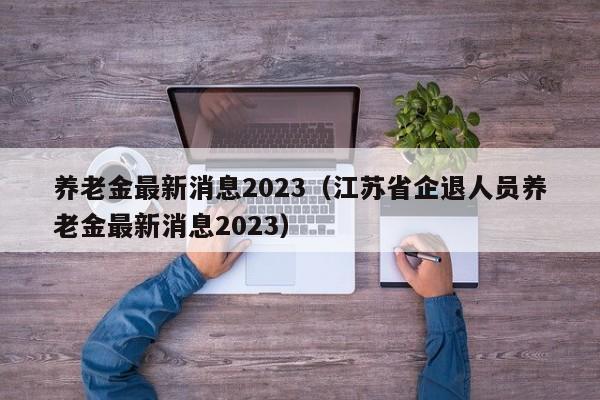 养老金最新消息2023（江苏省企退人员养老金最新消息2023）